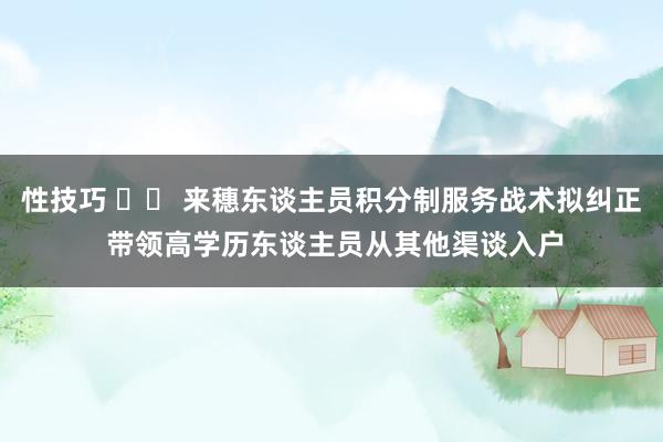 性技巧 		 来穗东谈主员积分制服务战术拟纠正 带领高学历东谈主员从其他渠谈入户