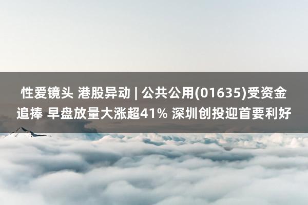 性爱镜头 港股异动 | 公共公用(01635)受资金追捧 早盘放量大涨超41% 深圳创投迎首要利好