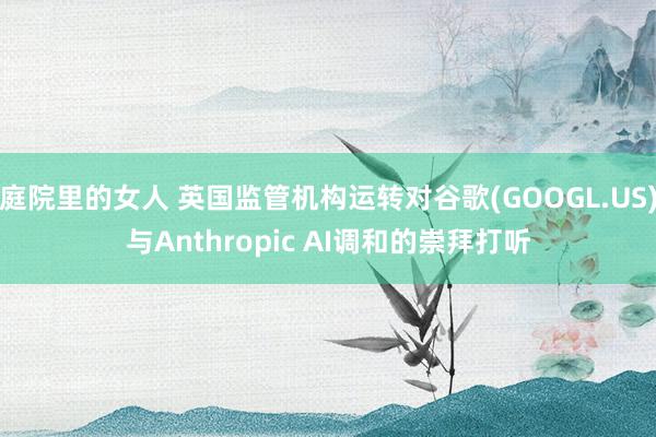 庭院里的女人 英国监管机构运转对谷歌(GOOGL.US)与Anthropic AI调和的崇拜打听