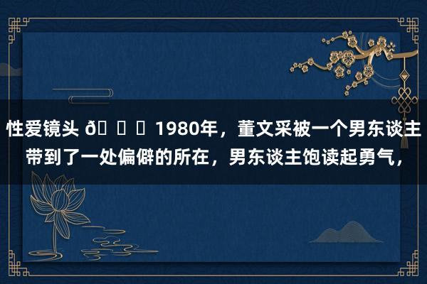 性爱镜头 🌞1980年，董文采被一个男东谈主带到了一处偏僻的所在，男东谈主饱读起勇气，