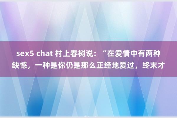 sex5 chat 村上春树说：“在爱情中有两种缺憾，一种是你仍是那么正经地爱过，终末才