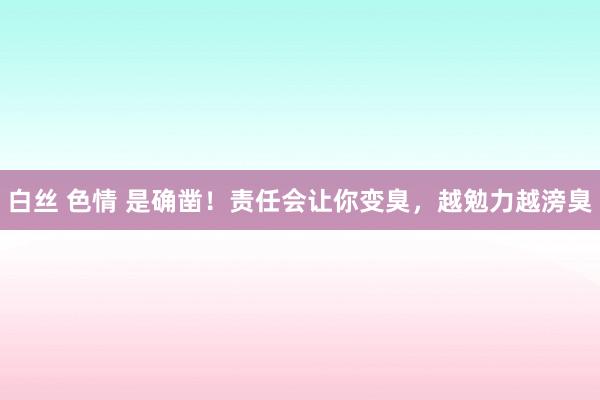 白丝 色情 是确凿！责任会让你变臭，越勉力越滂臭