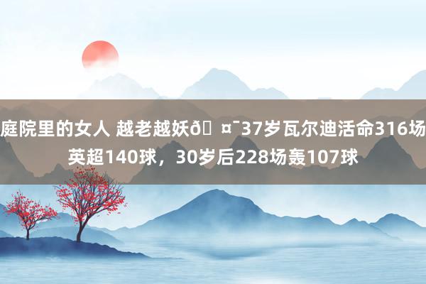 庭院里的女人 越老越妖🤯37岁瓦尔迪活命316场英超140球，30岁后228场轰107球