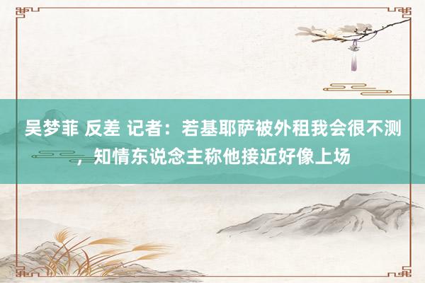 吴梦菲 反差 记者：若基耶萨被外租我会很不测，知情东说念主称他接近好像上场