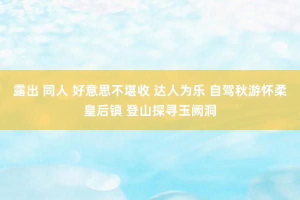 露出 同人 好意思不堪收 达人为乐 自驾秋游怀柔皇后镇 登山探寻玉阙洞