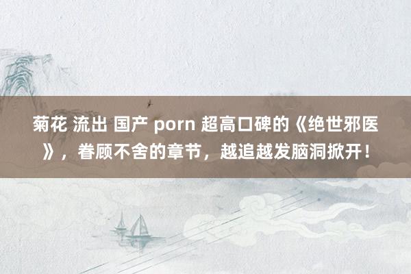 菊花 流出 国产 porn 超高口碑的《绝世邪医》，眷顾不舍的章节，越追越发脑洞掀开！