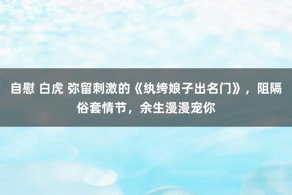 自慰 白虎 弥留刺激的《纨绔娘子出名门》，阻隔俗套情节，余生漫漫宠你