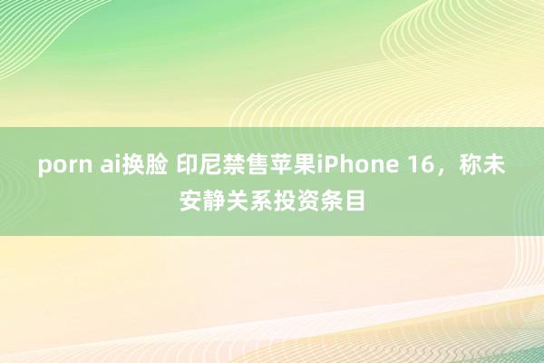 porn ai换脸 印尼禁售苹果iPhone 16，称未安静关系投资条目