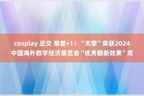 cosplay 足交 荣誉+1！“天擎”荣获2024中国海外数字经济展览会“优秀翻新效果”奖