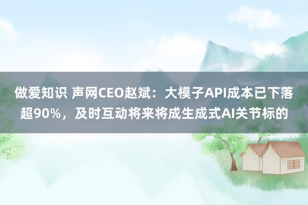 做爱知识 声网CEO赵斌：大模子API成本已下落超90%，及时互动将来将成生成式AI关节标的