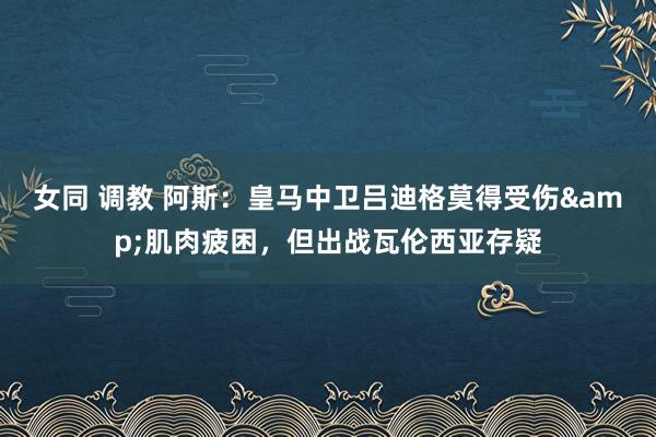 女同 调教 阿斯：皇马中卫吕迪格莫得受伤&肌肉疲困，但出战瓦伦西亚存疑