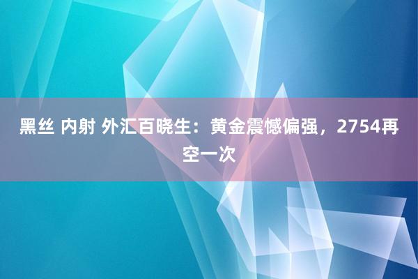 黑丝 内射 外汇百晓生：黄金震憾偏强，2754再空一次