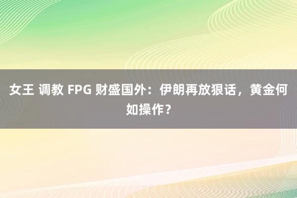 女王 调教 FPG 财盛国外：伊朗再放狠话，黄金何如操作？