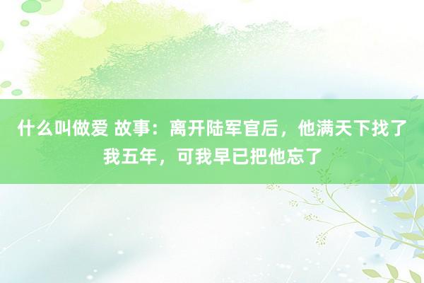 什么叫做爱 故事：离开陆军官后，他满天下找了我五年，可我早已把他忘了