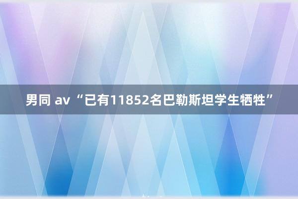 男同 av “已有11852名巴勒斯坦学生牺牲”