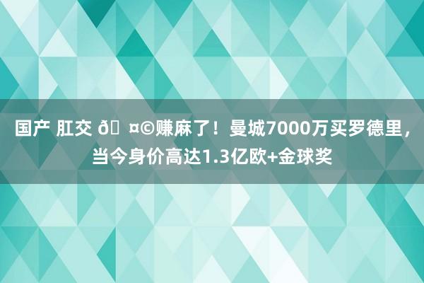 国产 肛交 🤩赚麻了！曼城7000万买罗德里，当今身价高达1.3亿欧+金球奖