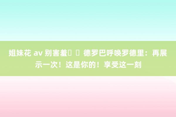 姐妹花 av 别害羞☝️德罗巴呼唤罗德里：再展示一次！这是你的！享受这一刻