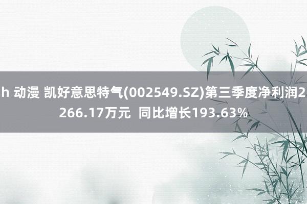 h 动漫 凯好意思特气(002549.SZ)第三季度净利润2266.17万元  同比增长193.63%