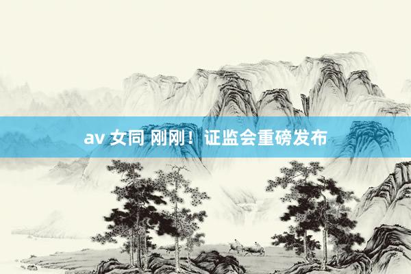 av 女同 刚刚！证监会重磅发布