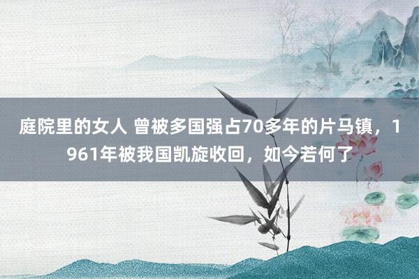 庭院里的女人 曾被多国强占70多年的片马镇，1961年被我国凯旋收回，如今若何了