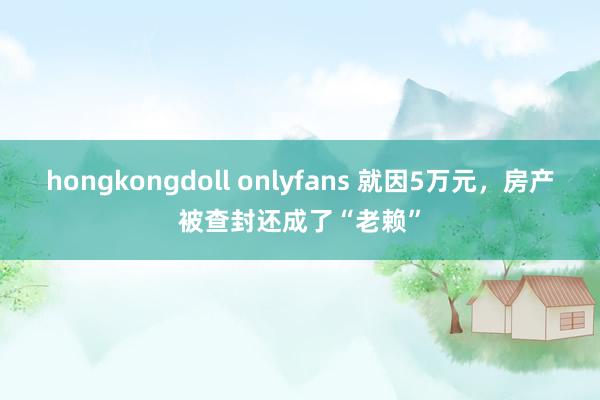 hongkongdoll onlyfans 就因5万元，房产被查封还成了“老赖”