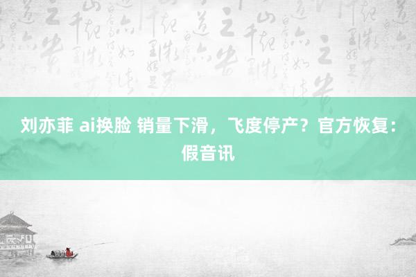 刘亦菲 ai换脸 销量下滑，飞度停产？官方恢复：假音讯