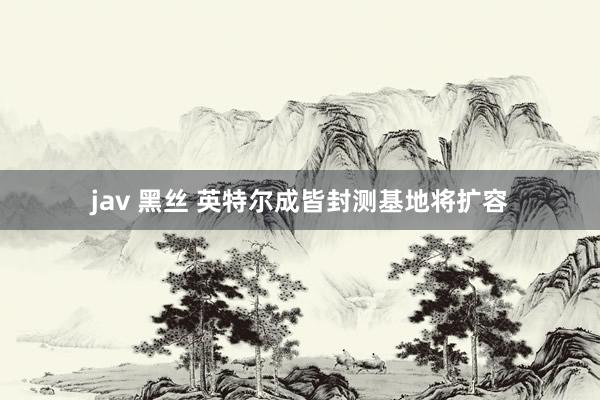 jav 黑丝 英特尔成皆封测基地将扩容