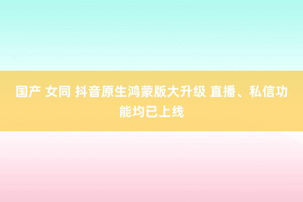 国产 女同 抖音原生鸿蒙版大升级 直播、私信功能均已上线