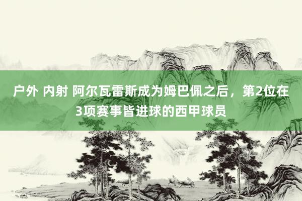 户外 内射 阿尔瓦雷斯成为姆巴佩之后，第2位在3项赛事皆进球的西甲球员