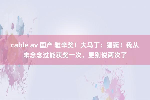 cable av 国产 雅辛奖！大马丁：猖獗！我从未念念过能获奖一次，更别说两次了