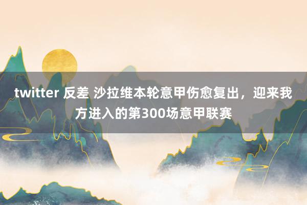 twitter 反差 沙拉维本轮意甲伤愈复出，迎来我方进入的第300场意甲联赛