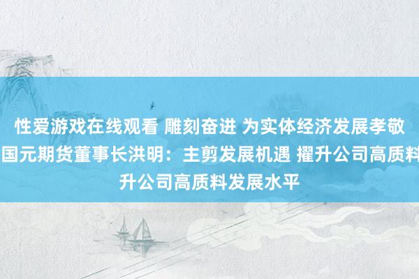 性爱游戏在线观看 雕刻奋进 为实体经济发展孝敬期货力量|国元期货董事长洪明：主剪发展机遇 擢升公司高质料发展水平