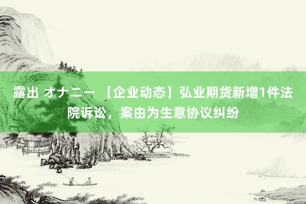 露出 オナニー 【企业动态】弘业期货新增1件法院诉讼，案由为生意协议纠纷