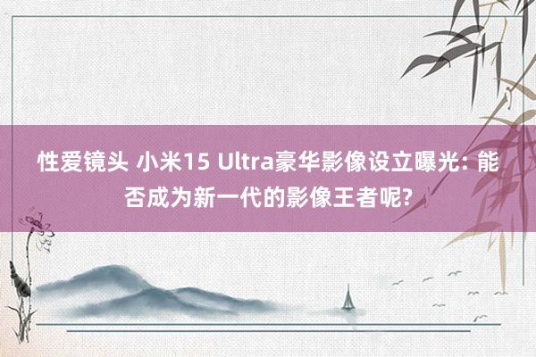 性爱镜头 小米15 Ultra豪华影像设立曝光: 能否成为新一代的影像王者呢?