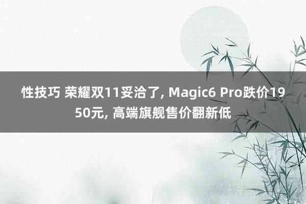 性技巧 荣耀双11妥洽了， Magic6 Pro跌价1950元， 高端旗舰售价翻新低