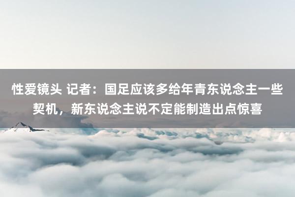 性爱镜头 记者：国足应该多给年青东说念主一些契机，新东说念主说不定能制造出点惊喜