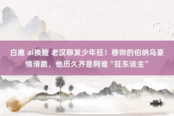 白鹿 ai换脸 老汉聊发少年狂！穆帅的伯纳乌豪情滑跪，他历久齐是阿谁“狂东谈主”