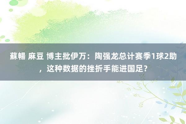 蘇暢 麻豆 博主批伊万：陶强龙总计赛季1球2助，这种数据的挫折手能进国足？