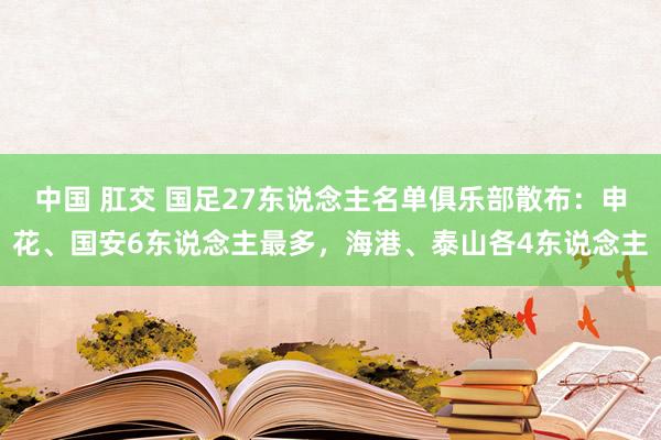 中国 肛交 国足27东说念主名单俱乐部散布：申花、国安6东说念主最多，海港、泰山各4东说念主