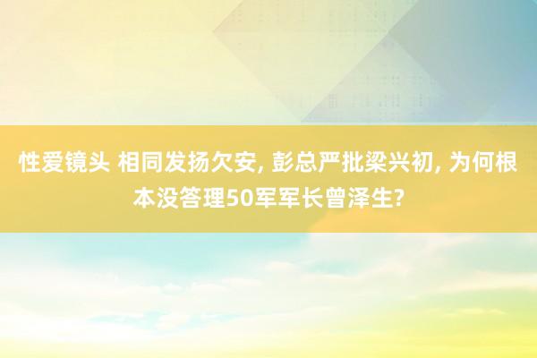 性爱镜头 相同发扬欠安， 彭总严批梁兴初， 为何根本没答理50军军长曾泽生?