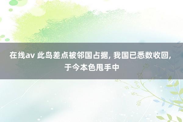 在线av 此岛差点被邻国占据， 我国已悉数收回， 于今本色甩手中