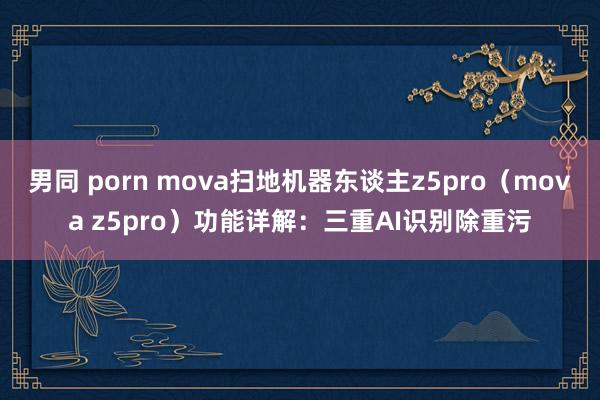 男同 porn mova扫地机器东谈主z5pro（mova z5pro）功能详解：三重AI识别除重污