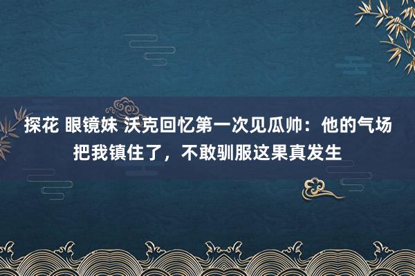 探花 眼镜妹 沃克回忆第一次见瓜帅：他的气场把我镇住了，不敢驯服这果真发生