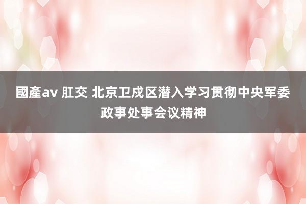 國產av 肛交 北京卫戍区潜入学习贯彻中央军委政事处事会议精神