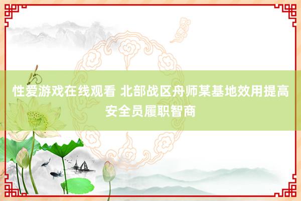 性爱游戏在线观看 北部战区舟师某基地效用提高安全员履职智商