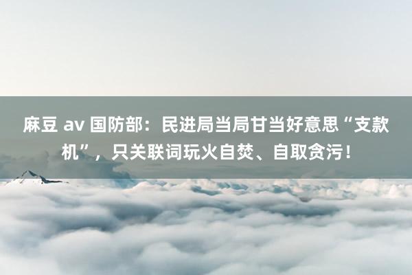 麻豆 av 国防部：民进局当局甘当好意思“支款机”，只关联词玩火自焚、自取贪污！