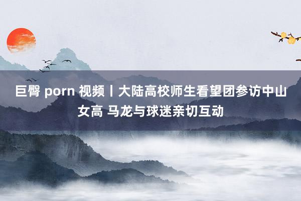 巨臀 porn 视频丨大陆高校师生看望团参访中山女高 马龙与球迷亲切互动