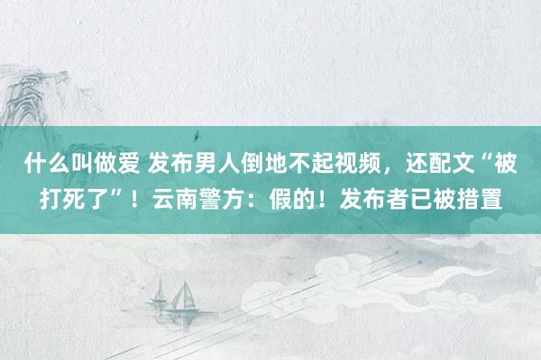 什么叫做爱 发布男人倒地不起视频，还配文“被打死了”！云南警方：假的！发布者已被措置