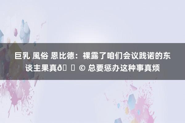 巨乳 風俗 恩比德：裸露了咱们会议践诺的东谈主果真💩 总要惩办这种事真烦