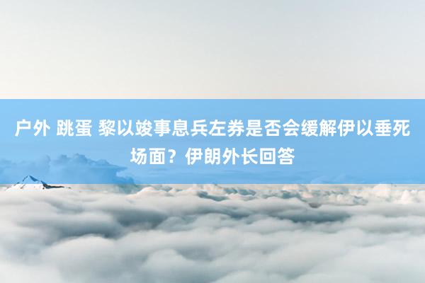 户外 跳蛋 黎以竣事息兵左券是否会缓解伊以垂死场面？伊朗外长回答